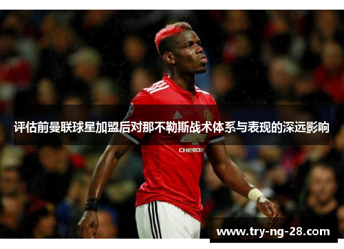 评估前曼联球星加盟后对那不勒斯战术体系与表现的深远影响