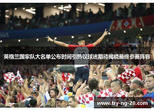 英格兰国家队大名单公布时间引热议球迷期待揭晓最终参赛阵容