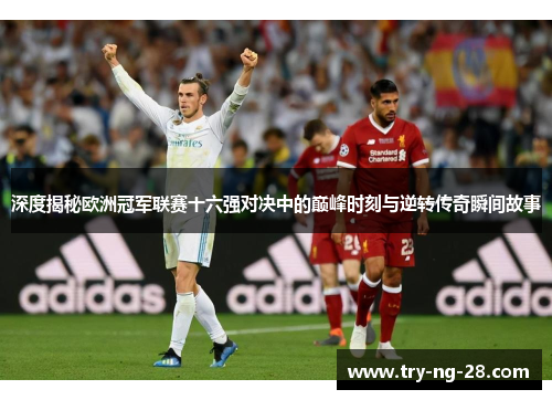深度揭秘欧洲冠军联赛十六强对决中的巅峰时刻与逆转传奇瞬间故事