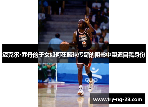 迈克尔·乔丹的子女如何在篮球传奇的阴影中塑造自我身份