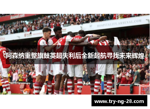 阿森纳重整旗鼓英超失利后全新起航寻找未来辉煌