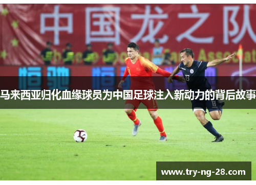马来西亚归化血缘球员为中国足球注入新动力的背后故事 马来西亚归化血缘球员为中国足球注入新动力的背后故事