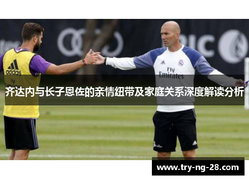 齐达内与长子恩佐的亲情纽带及家庭关系深度解读分析 齐达内与长子恩佐的亲情纽带及家庭关系深度解读分析